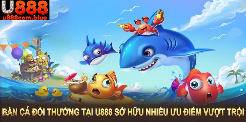 Bắn cá đổi thưởng tại U888 sở hữu nhiều ưu điểm vượt trội